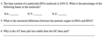 4. The base content of a particular DNA molecule is 24% G. What is the percentage of the
following bases in the molecule?
%A:
5. What is the structural difference between the pentose sugars in DNA and RNA?
% T:
% C:
6. Why is the AT base pair less stable than the GC base pair?