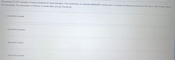 Department A of K company is being assessed for discontinuation. The contribution to overhead $600,000 is being done. It receives an allocated overhead of $2 million, 10% of which cannot
be eliminated. The elimination of Division A would affect pre-tax income by.
$1,200,000 Increase
$1,200,000 decrease
$600,000 Increase
$600,000 decrease