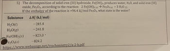 5) The decomposition of solid iron (III) hydroxide, Fe(OH)3, produces water, H₂O, and solid iron (III)
oxide, Fe2O3, according to the reaction: 2 Fe(OH)3 (s) → Fe₂03 (s) + 3 H₂O (?)
If the enthalpy of the reaction is +96.4 kJ/mol Fe2O3, what state is the water?
Substance AH (kJ/mol)
H₂O(!)
H₂O(g)
Fe(OH)3(s)
Fe₂O3(s)
-285.8
-241.8
-823.0'
-824.2
https://www.webassign.net/trochemistry2/a-2-b.pdf