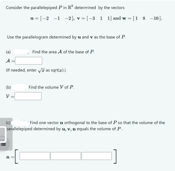 Consider the parallelepiped P in R³ determined by the vectors
u=[−2−1 −2], v = [−3_1 1] and w = [18–10].
Use the parallelogram determined by u and v as the base of P.
(a)
Find the area A of the base of P.
A
(If needed, enter √ as sqrt(x).)
(b)
Find the volume V of P.
ν
(c)
Find one vector n orthogonal to the base of P so that the volume of the
parallelepiped determined by u, v, n equals the volume of P.