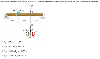 What are the internal forces at the right side of point C where an external force (4 kN) is acting on in the simply supported beam shown below?
M = 2 kN·m
4 kN
2 m
2 m
2 m
4 kN
6kN·m C
CIND
1 kN Vc
Mc
OV = 1 kN,
M == 6kN⚫m
C
C
OV1 kN, M =6kN⚫m
C
C
V = 3 kN, M ==
C
C
· 6 kN •
• m
OV=-3kN, M=6kN •m
C
C
B