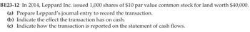 BE23-12 In 2014, Leppard Inc. issued 1,000 shares of $10 par value common stock for land worth $40,000.
(a) Prepare Leppard's journal entry to record the transaction.
(b) Indicate the effect the transaction has on cash.
(c) Indicate how the transaction is reported on the statement of cash flows.