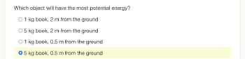 Which object will have the most potential energy?
O 1 kg book, 2 m from the ground
O 5 kg book, 2 m from the ground
O 1 kg book, 0.5 m from the ground
O 5 kg book, 0.5 m from the ground