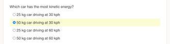 Which car has the most kinetic energy?
O 25 kg car driving at 30 kph
O 50 kg car driving at 30 kph
O 25 kg car driving at 60 kph
O 50 kg car driving at 60 kph