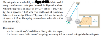 club to model
The setup shown was built by the
a
many simultaneous principles learned in Dynamics class.
When the rope is at an angle of a = 35°, sphere A (mA = 2.5
kg) has a speed vo= 0.75 m/s. The coefficient of restitution
between A and wedge B (m³ = 7 kg) is e = 0.8 and the length
of rope / = 1.15 m. The spring constant has a value of k = 450
N/m and 0 12º.
www
Determine:
a.) the velocities of A and B immediately after the impact,
b.) the maximum deflection of the spring, assuming A does not strike B again before this point.