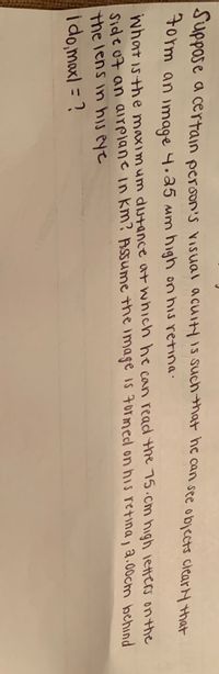 Suppose
a certain person's visual acuiyis suchmat hc can see objects ciear H that
torm an mage 4.a5 mm high on his retina.
what is the maximum dutance at which he can read the 75.cm high letters on the
Side 07 an airplane in km? Assume the image is 7ormed on his retina, 2.00cm behind
the lens in his eye
i do,maxl = ?

