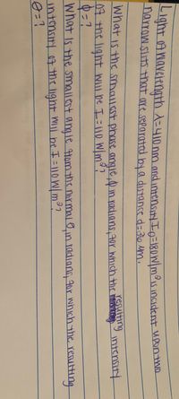 Light 04 Wavetength A=410 nm and intensiy In=18owlmous incident uponthin
narrow slits that are separated by a distanced= 36 Mm.
resulting
What is the smallest phase angie d in radians gor which thr intensitY
07 the light wll be I=l10 Wm?
What is the smallest angle Hom the normalo in radians r which the reaulting
intensity o7 the ight wil be I = 1 0W/m°?

