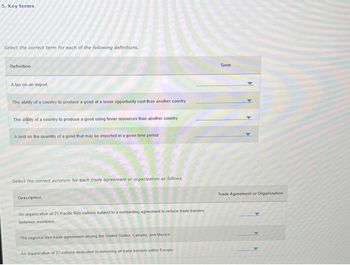 5. Key terms
Select the correct term for each of the following definitions.
Definition
A tax on an import
The ability of a country to produce a good at a lower opportunity cost than another country
The ability of a country to produce a good using fewer resources than another country
A limit on the quantity of a good that may be imported in a given time period
Select the correct acronym for each trade agreement or organization as follows.
Description :
An organization of 21 Pacific Rim nations subject to a nonbinding agreement to reduce trade barriers
between members
The regional free trade agreement among the United States, Canada, and Mexico
An organization of 27 nations dedicated to removing all trade barriers within Europe
Term
Trade Agreement or Organization.
