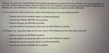 Plastics, Inc. and Joe's Canoe Shack both operate businesses located on the river. Plastics, Inc. dumps pollution into
the river, which results in fewer canoe rentals for Joe. The marginal cost of cleaning up the pollution is $20,000 for
Plastics, Inc. Joe estimates a reduction in pollution will lead to a marginal benefit of $13,000.
a. If Joe owns the rights to the river, which of the following is the most likely outcome?
O Plastics will use its property rights to continue polluting.
O Joe will pay Plastics $17000 not to pollute.
O Plastics will pay Joe $17000 to pollute.
O Joe will enforce his property rights and not allow Plastics to pollute.
b. If Plastics, Inc. owns the rights to the river, which of the following is the most likely outcome?
Plastics will pay Joe $17000 to pollute.
O Joe will enforce his property rights and not allow Plastics to pollute.
O Plastics will use its property rights to continue polluting.
O Joe will pay Plastics $17000 not to pollute.