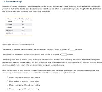 4. A decision at the margin
Suppose that Malika is a diligent third-year college student. One Friday, she decides to start the day by working through 200 sample multiple choice
problems to study for her statistics class. She starts work at 7:00 AM and uses a table to keep track of her progress throughout the day. She notices
that as she the hours pass, it takes her more time to solve the problems.
Time
7:00 AM
8:00 AM
9:00 AM
10:00 AM
11:00 AM
Total Problems Solved
0
80
140
180
200
Use the table to answer the following questions.
The marginal, or additional, gain from Malika's first hour spent working, from 7:00 AM to 8:00 AM, is
The marginal gain from Malika's third hour spent working, from 9:00 AM to 10:00 AM, is
problems.
problems.
The following week, Malika's statistics faculty advisor gives her some advice. In all their years of teaching they claim to observe that working on 50
multiple choice questions boosts a student's test score by about the same amount as spending an hour reviewing lecture notes. For simplicity, assume
students are able to review lecture notes at a constant pace during each hour spent studying.
0 hours working on problems, 4 hours reading
O 1 hour working on problems, 3 hours reading
2 hours working on problems, 2 hours reading
O 3 hours working on problems, 1 hour reading
Given this information, in order to use her 4 hours of time spent studying to get the highest possible test score, how many hours should she have
spent solving multiple choice problems, and how many hours should she have spent reviewing lecture notes?