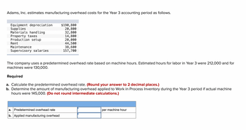 Adams, Inc. estimates manufacturing overhead costs for the Year 3 accounting period as follows.
Equipment depreciation
Supplies
Materials handling
Property taxes
Production setup
Rent
Maintenance
Supervisory salaries
$190,800
20,800
32,800
14,800
20,000
44,500
38,600
157,700
The company uses a predetermined overhead rate based on machine hours. Estimated hours for labor in Year 3 were 212,000 and for
machines were 130,000.
Required
a. Calculate the predetermined overhead rate. (Round your answer to 2 decimal places.)
b. Determine the amount of manufacturing overhead applied to Work in Process Inventory during the Year 3 period if actual machine
hours were 145,000. (Do not round intermediate calculations.)
a. Predetermined overhead rate
b. Applied manufacturing overhead
per machine hour