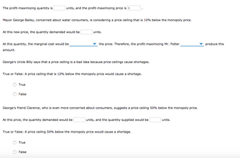 The profit-maximizing quantity is
Mayor George Bailey, concerned about water consumers, is considering a price ceiling that is 10% below the monopoly price.
At this new price, the quantity demanded would be
At this quantity, the marginal cost would be
amount.
units, and the profit-maximizing price is $
O True
George's Uncle Billy says that a price ceiling is a bad idea because price ceilings cause shortages.
O False
True or False: A price ceiling that is 10% below the monopoly price would cause a shortage.
units.
At this price, the quantity demanded would be
the price. Therefore, the profit-maximizing Mr. Potter
George's friend Clarence, who is even more concerned about consumers, suggests a price ceiling 50% below the monopoly price.
True
False
True or False: A price ceiling 50% below the monopoly price would cause shortage.
units, and the quantity supplied would be
units.
produce this