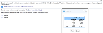Consider the two mutually exclusive investment projects given in the table below for which MARR = 14%. On the basis of the IRR criterion, which project would be selected under an infinite planning horizon with project
repeatability likely?
Click the icon to view the cash flows for the investment projects.
The rate of return on the incremental investment is %. (Round to one decimal place.)
Which project would be selected on the basis of the IRR criterion? Choose the correct answer below.
O Project A
O Project B
More Info
n
0
1
2
3
IRR
Net Cash Flow
Project A
-$4,500
2,500
4,000
4,000
52.27%
Print
Project B
- $8,500
7,000
7,000
Done
40.83%