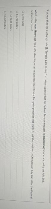 Suppose that the exchange rate ($/Euro) is 1.10 on July 1st. Now suppose that the Federal Reserve engages in expansionary monetary policy on July 2nd.
What is the most likely cost for a U.S. steel importer to purchase steel from a European producer that wants to sell the steel for 1.600 euros on July 2nd after the Federal -
Reserve's actions?
O 1760 euros
O $1.760 dollars
O1,142.86 dollars
O $2.600 dollars