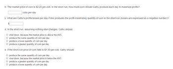 b. The market price of corn is $2.20 per cob. In the short run, how much corn should Cathy produce each day to maximize profits?
cobs per day
c. What are Cathy's profits/losses per day if she produces the profit-maximizing quantity of corn in the short run (losses are expressed as a negative number)?
$
d. In the short run, assuming nothing else changes, Cathy should:
shut down, because the market price is above the AVC.
O produce the same quantity of com per day.
● produce a lower quantity of corn per day.
produce a greater quantity of com per day.
e. If the short-run price of corn falls to $1.30 per cob, Cathy should:
produce the same quantity of com per day.
O shut down, because the market price is below the AVC.
O produce a greater quantity of com per day.
O produce a lower quantity of corn per day.