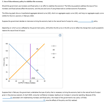 7. Use of discretionary policy to stabilize the economy
Should the government use monetary and fiscal policy in an effort to stabilize the economy? The following questions address the issue of how
monetary and fiscal policies affect the economy, and the pros and cons of using these tools to combat economic fluctuations.
The following graph shows a hypothetical aggregate demand curve (AD), short-run aggregate supply curve (AS), and long-run aggregate supply curve
(LRAS) for the U.S. economy in February 2020.
Suppose the government decides to intervene to bring the economy back to the natural level of output by using
Depending on which curve is affected by the government policy, shift either the AS curve or the AD curve to reflect the change that would successfully
restore the natural level of output.
PRICE LEVEL
150
130
110
90
70
50
20
22
LRAS
24
26
OUTPUT (Trillions of dollars)
AS
AD
28
30
AD
policy.
AS
Suppose that in February the government undertakes the type of policy that is necessary to bring the economy back to the natural level of output
given in the previous scenario. In April 2020, consumer confidence increases, leading to an increase in consumer spending. Because of the
associated with implementing monetary and fiscal policy, the impact of the government's new policy will likely
once the effects of the policy are fully realized.