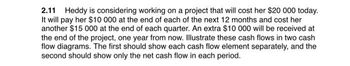 2.11 Heddy is considering working on a project that will cost her $20 000 today.
It will pay her $10 000 at the end of each of the next 12 months and cost her
another $15 000 at the end of each quarter. An extra $10 000 will be received at
the end of the project, one year from now. Illustrate these cash flows in two cash
flow diagrams. The first should show each cash flow element separately, and the
second should show only the net cash flow in each period.