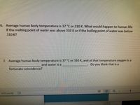 6. Average human body temperature is 37 °C or 310 K. What would happen to human life
if the melting point of water was above 310 K or if the boiling point of water was below
310 K?
7. Average human body temperature is 37 °C or 310 K, and at that temperature oxygen is a
and water is a
Do
you
think that is a
fortunate coincidence?
1429 words
