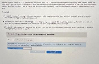 Jesse Brimhall is single. In 2022, his itemized deductions were $9,000 before considering any real property taxes he paid during the
year. Jesse's adjusted gross income was $70,000 (also before considering any property tax deductions). In 2022, he paid real property
taxes of $3,000 on property 1 and $1,200 of real property taxes on property 2. He did not pay any other deductible taxes during the
year.
Required:
a. If property 1 is Jesse's primary residence and property 2 is his vacation home (he does not rent it out at all), what is his taxable
income after taking property taxes into account?
b. If property 1 is Jesse's business building (he owns the property) and property 2 is his primary residence, what is his taxable income
after taking property taxes into account (ignore the deduction for qualified business income)?
c. If property 1 is Jesse's primary residence and property 2 is a parcel of land he holds for investment, what is his taxable income after
taking property taxes into account?
Complete this question by entering your answers in the tabs below.
Required A Required B Required C
If property 1 is Jesse's primary residence and property 2 is his vacation home (he does not rent it out at all), what is his
taxable income after taking property taxes into account?
Taxable income
< Required A
Required B >