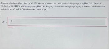 Suppose a biochemist has 10 mL of a 1.0 M solution of a compound with two ionizable groups at a pH of 7.60. She adds
10.0 mL of 1.0 M HCI, which changes the pH to 3.40. The pK, value of one of the groups is pK, = 3.90 and it is known that
pK₂ is between 7 and 10. What is the exact value of pK₂?
pK₂ =
7.1
Incorrect