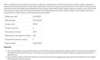 With a callable bond, the yield to maturity can often be misleading if it is likely that the bond will be called. In general, a
bond will only be called when interest rates have fallen since the company issued the bond. In this case, the company will
refund the bond if possible (and profitable) for the company. Refunding simply means that the company issues new bonds
with a lower coupon rate and repurchases (calls) the outstanding bonds with a higher coupon rate. Suppose we have a
bond that has a fixed call price and the following information:
Settlement date:
4/15/2014
Maturity date:
Coupon rate:
Coupons per year:
Price (percent of par):
Redemption value (percent of par): 100
Call premium (percent of par):
7
Next call date:
10/15/2028
9.00%
2
117.4
10/15/2018
Required:
1. You are required to complete the solution in the Excel sheet by applying the appropriate formula for the calculation of
the yield to maturity of this bond. The solution and working from the Excel sheet need to be exported and saved in
Word format.
2. Calculate the yield to call of this bond by using an Excel sheet by applying the appropriate formula for the calculation
of the yield to call of this bond.