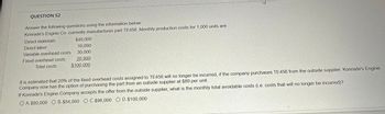 QUESTION 52
Answer the following questions using the information below:
Konrade's Engine Co. currently manufactures part TE456. Monthly production costs for 1,000 units are:
Direct materials
Direct labor
Variable overhead costs
Fixed overhead costs
Total costs
$40,000
10,000
30,000
20,000
$100,000
2
It is estimated that 20% of the fixed overhead costs assigned to TE456 will no longer be incurred, if the company purchases TE456 from the outside supplier. Konrade's Engine
Company now has the option of purchasing the part from an outside supplier at $89 per unit.
If Konrade's Engine Company accepts the offer from the outside supplier, what is the monthly total avoidable costs (i.e. costs that will no longer be incurred)?
OA. $80,000 O B. $84,000 O C. $96,000 O D. $100,000