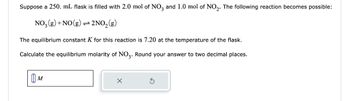 Suppose a 250. mL flask is filled with 2.0 mol of NO3 and 1.0 mol of NO₂. The following reaction becomes possible:
NO₂(g) + NO(g) 2NO₂(g)
The equilibrium constant K for this reaction is 7.20 at the temperature of the flask.
Calculate the equilibrium molarity of NO3. Round your answer to two decimal places.
M
X