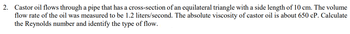 2. Castor oil flows through a pipe that has a cross-section of an equilateral triangle with a side length of 10 cm. The volume
flow rate of the oil was measured to be 1.2 liters/second. The absolute viscosity of castor oil is about 650 cP. Calculate
the Reynolds number and identify the type of flow.