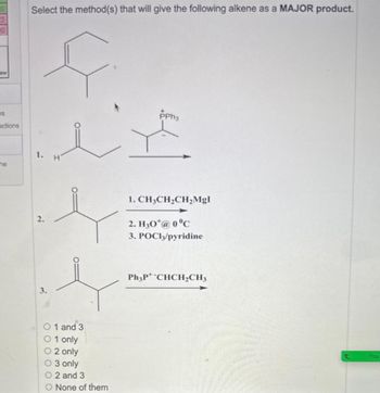 30
lew
S
actions
he
Select the method(s) that will give the following alkene as a MAJOR product.
مند
1.
2.
3.
H
0 1 and 3
01 only
O2 only
O 3 only
O2 and 3
O None of them
PPh3
1. CH3CH₂CH₂Mgl
2. H30*@ 0°C
3. POCI3/pyridine
Ph3P+ *CHCH₂CH3
t You