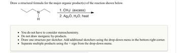 Draw a structural formula for the major organic product(s) of the reaction shown below.
1. CH3l (excess)
2. Ag₂O, H₂O, heat
H
• You do not have to consider stereochemistry.
. Do not draw inorganic by-products.
• Draw one structure per sketcher. Add additional sketchers using the drop-down menu in the bottom right corner.
Separate multiple products using the + sign from the drop-down menu.