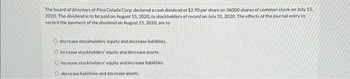 The board of directors of Pina Colada Corp. declared a cash dividend of $2.90 per share on 36000 shares of common stock on July 15,
2020. The dividend is to be paid on August 15, 2020, to stockholders of record on July 31, 2020. The effects of the journal entry to
record the payment of the dividend on August 15, 2020, are to
O decrease stockholders' equity and decrease liabilities.
O increase stockholders' equity and decrease assets.
O increase stockholders' equity and increase liabilities.
O decrease liabilities and decrease assets.