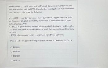 At December 31, 2025, suppose that Metlock Company's inventory records
indicated a balance of $644000. Upon further investigation it was determined
that this amount included the following:
$115000 in inventory purchases made by Metlock shipped from the seller
on December 27, 2025 terms FOB destination, but not due to be received
until January 2, 2026
.
• $87000 in goods sold by Metlock with terms FOB destination on December
.
27, 2025. The goods are not expected to reach their destination until January
6, 2026
• $5000 of goods received on consignment from Debra Company
.
What is Metlock's correct ending inventory balance at December 31, 2025?
O $524000
O $639000
O $529000
O $437000