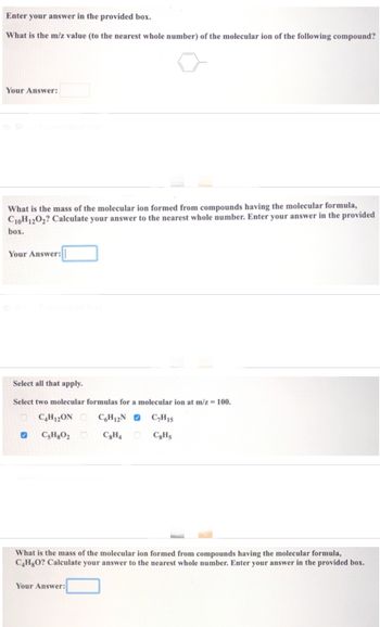 Enter your answer in the provided box.
What is the m/z value (to the nearest whole number) of the molecular ion of the following compound?
Your Answer:
Show Transcribed Text
What is the mass of the molecular ion formed from compounds having the molecular formula,
C10H12O2? Calculate your answer to the nearest whole number. Enter your answer in the provided
box.
Your Answer:
Select all that apply.
Select two molecular formulas for a molecular ion at m/z = 100.
C4H12ON C6H12N C₂H15
C8H4
C8H5
✔ CsH8O₂
What is the mass of the molecular ion formed from compounds having the molecular formula,
C4H8O? Calculate your answer to the nearest whole number. Enter your answer in the provided box.
Your Answer: