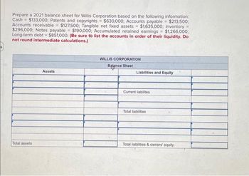 Prepare a 2021 balance sheet for Willis Corporation based on the following information:
Cash $133,000; Patents and copyrights = $630,000; Accounts payable = $213,500:
Accounts receivable $127,500; Tangible net fixed assets= $1,635,000; Inventory =
$296,000; Notes payable = $190,000; Accumulated retained earnings = $1,266,000;
Long-term debt = $851,000. (Be sure to list the accounts in order of their liquidity. Do
not round intermediate calculations.)
Total assets
Assets
WILLIS CORPORATION
Balance Sheet
Liabilities and Equity
Current liabilites
Total liabilities
Total liabilities & owners' equity