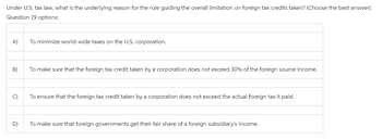 Under U.S. tax law, what is the underlying reason for the rule guiding the overall limitation on foreign tax credits taken? (Choose the best answer).
Question 19 options:
A)
B)
C)
D)
To minimize world-wide taxes on the U.S. corporation.
To make sure that the foreign tax credit taken by a corporation does not exceed 30% of the foreign source income.
To ensure that the foreign tax credit taken by a corporation does not exceed the actual foreign tax it paid.
To make sure that foreign governments get their fair share of a foreign subsidiary's income.