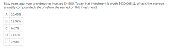 Sixty years ago, your grandmother invested $4,500. Today, that investment is worth $430,065.11. What is the average
annually compounded rate of return she earned on this investment?
A 10.40%
B 12.02%
C 6.67%
D 11.71%
E 7.90%