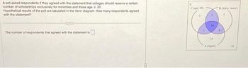 A poll asked respondents if they agreed with the statement that colleges should reserve a certain
number of scholarships exclusively for minorities and those age > 20.
Hypothetical results of the poll are tabulated in the Venn diagram. How many respondents agreed
with the statement?
The number of respondents that agreed with the statement is
U
C(age 20)
10
10
A (Ag)
B (Afric Amer)
10