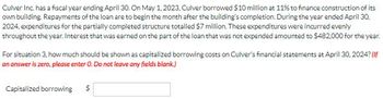 Culver Inc. has a fiscal year ending April 30. On May 1, 2023, Culver borrowed $10 million at 11% to finance construction of its
own building. Repayments of the loan are to begin the month after the building's completion. During the year ended April 30,
2024, expenditures for the partially completed structure totalled $7 million. These expenditures were incurred evenly
throughout the year. Interest that was earned on the part of the loan that was not expended amounted to $482,000 for the year.
For situation 3, how much should be shown as capitalized borrowing costs on Culver's financial statements at April 30, 2024? (If
an answer is zero, please enter O. Do not leave any fields blank.)
Capitalized borrowing $