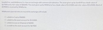 Sandhill Inc. and Wildhorse Co. have an exchange with commercial substance. The asset given up by Sandhill has a book value of
$67000 and a fair value of $86000. The asset given up by Wildhorse has a book value of $131000 and a fair value of $125000. Boot of
$39000 is received by Wildhorse.
Wildhorse's journal entry to record the exchange will include
O a debit to Cash of $6000.
O a debit to the asset account for $131000.
O a debit to Loss on Disposal of $6000
O a credit to the asset account for $67000