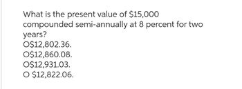 What is the present value of $15,000
compounded semi-annually at 8 percent for two
years?
O$12,802.36.
O$12,860.08.
O$12,931.03.
O $12,822.06.