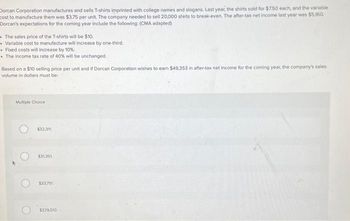 Dorcan Corporation manufactures and sells T-shirts imprinted with college names and slogans. Last year, the shirts sold for $7.50 each, and the variable
cost to manufacture them was $3.75 per unit. The company needed to sell 20,000 shirts to break-even. The after-tax net income last year was $5,160.
Dorcan's expectations for the coming year include the following: (CMA adapted)
The sales price of the T-shirts will be $10.
Variable cost to manufacture will increase by one-third.
• Fixed costs will increase by 10%.
• The income tax rate of 40% will be unchanged.
Based on a $10 selling price per unit and if Dorcan Corporation wishes to earn $49,353 in after-tax net income for the coming year, the company's sales
volume in dollars must be:
Multiple Choice
$32,311
$31.351
$33751
$329,510