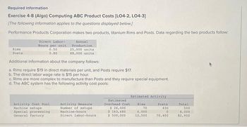 Required information
Exercise 4-8 (Algo) Computing ABC Product Costs [LO4-2, LO4-3]
[The following information applies to the questions displayed below.]
Performance Products Corporation makes two products, titanium Rims and Posts. Data regarding the two products follow:
Rims
Posts
Direct Labor-
Bours per unit.
0.50
0.80
Annual
Production
25,000 units
88,000 units
Additional information about the company follows:
a. Rims require $19 in direct materials per unit, and Posts require $17.
b. The direct labor wage rate is $15 per hour.
c. Rims are more complex to manufacture than Posts and they require special equipment.
d. The ABC system has the following activity cost pools:
Activity Cost Pool
Machine setups
Special processing
General factory
Activity Measure
Number of setups
Machine-hours
Direct labor-hours
Estimated
Overhead Cost
$ 26,400
$ 163,680
$500,000
Estimated Activity
Rims
70
4,000
12,500
Posts
430
0
70,400
Total
500
4,000
82,900