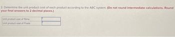 2. Determine the unit product cost of each product according to the ABC system. (Do not round intermediate calculations. Round
your final answers to 2 decimal places.)
Unit product cost of Rims
Unit product cost of Posts