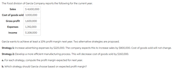 The Food division of Garcia Company reports the following for the current year.
$ 4,600,000
Cost of goods sold 3,000,000
Gross profit
Sales
Expenses
Income
1,600,000
1,392,000
$ 208,000
Garcia wants to achieve at least a 10% profit margin next year. Two alternative strategies are proposed.
Strategy 1: Increase advertising expenses by $225,000. The company expects this to increase sales by $800,000. Cost of goods sold will not change.
Strategy 2: Develop a more efficient manufacturing process. This will decrease cost of goods sold by $160,000.
a. For each strategy, compute the profit margin expected for next year.
b. Which strategy should Garcia choose based on expected profit margin?