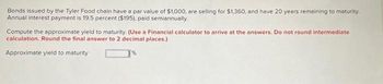 Bonds issued by the Tyler Food chain have a par value of $1,000, are selling for $1,360, and have 20 years remaining to maturity.
Annual interest payment is 19.5 percent ($195), paid semiannually.
Compute the approximate yield to maturity. (Use a Financial calculator to arrive at the answers. Do not round intermediate
calculation. Round the final answer to 2 decimal places.)
Approximate yield to maturity