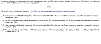 You observe a portfolio for five years and determine that its average return is 11.8% and the standard deviation of its returns in 19.5%. Would a 30% loss next
year be outside the 95% confidence interval for this portfolio?
The low end of the 95% prediction interval is %. (Enter your response as a percent rounded to one decimal place.)
O A. Yes, you can be confident that the portfolio will not lose more than 30% of its value next year. This is because the low end of the prediction interval is
greater than - 30%.
B. No, you cannot be confident that the portfolio will not lose more than 30% of its value next year. This is because the low end of the prediction interval
is less than -30%.
OC. Yes, you can confide
less than - 30%.
he portfolio will not lose more than 30% of its lue next year. This is because the low end of the prediction terval is
D. No, you cannot be confident that the portfolio will not lose more than 30% of its value next year. This is because the low end of the prediction interval
is greater than - 30%.