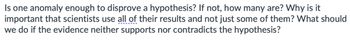 Is one anomaly enough to disprove a hypothesis? If not, how many are? Why is it
important that scientists use all of their results and not just some of them? What should
we do if the evidence neither supports nor contradicts the hypothesis?