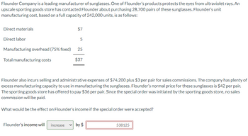 Flounder Company is a leading manufacturer of sunglasses. One of Flounder's products protects the eyes from ultraviolet rays. An
upscale sporting goods store has contacted Flounder about purchasing 28,700 pairs of these sunglasses. Flounder's unit
manufacturing cost, based on a full capacity of 242,000 units, is as follows:
Direct materials
Direct labor
Manufacturing overhead (75% fixed)
Total manufacturing costs
$7
5
25
$37
Flounder also incurs selling and administrative expenses of $74,200 plus $3 per pair for sales commissions. The company has plenty of
excess manufacturing capacity to use in manufacturing the sunglasses. Flounder's normal price for these sunglasses is $42 per pair.
The sporting goods store has offered to pay $36 per pair. Since the special order was initiated by the sporting goods store, no sales
commission will be paid.
What would be the effect on Flounder's income if the special order were accepted?
Flounder's income will increase ✓ by $
538125