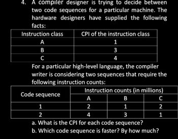 4. A compiler designer is trying to decide between
two code sequences for a particular machine. The
hardware designers have supplied the following
facts:
Instruction class
CPI of the instruction class
1
3
4
A
B
C
For a particular high-level language, the compiler
writer is considering two sequences that require the
following instruction counts:
Instruction counts (in millions)
Code sequence
B
1
3
A
2
4
C
2
1
1
2
a. What is the CPI for each code sequence?
b. Which code sequence is faster? By how much?