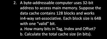 2. A byte-addressable
computer uses 32-bit
address to access main memory. Suppose the
data cache contains 128 blocks and works
in4-way set-associative. Each block size is 64B
with one "valid" bit.
a. How many bits in Tag, Index and Offset?
b. Calculate the total cache size (in bits).